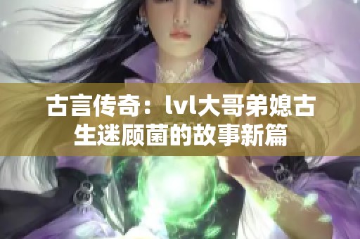 古言传奇：lvl大哥弟媳古生迷顾菌的故事新篇