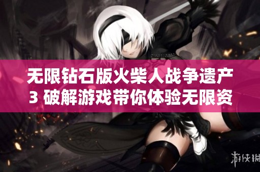 无限钻石版火柴人战争遗产3 破解游戏带你体验无限资源的乐趣和策略挑战