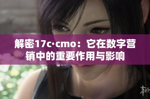 解密17c·cmo：它在数字营销中的重要作用与影响