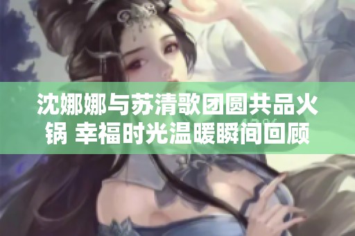 沈娜娜与苏清歌团圆共品火锅 幸福时光温暖瞬间回顾