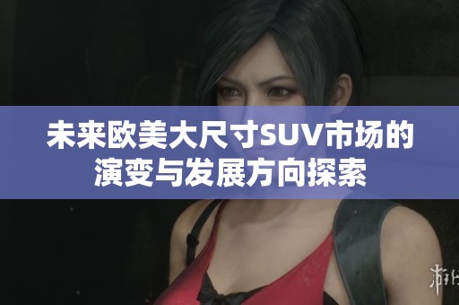 未来欧美大尺寸SUV市场的演变与发展方向探索
