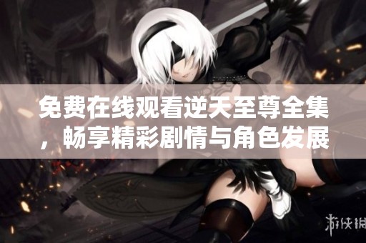 免费在线观看逆天至尊全集，畅享精彩剧情与角色发展