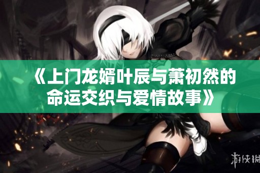 《上门龙婿叶辰与萧初然的命运交织与爱情故事》