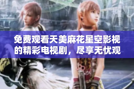 免费观看天美麻花星空影视的精彩电视剧，尽享无忧观影体验