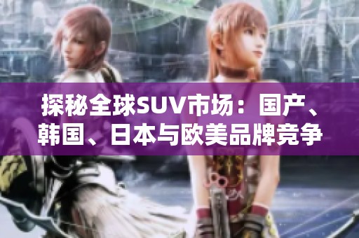 探秘全球SUV市场：国产、韩国、日本与欧美品牌竞争解析