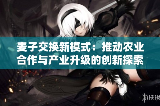 麦子交换新模式：推动农业合作与产业升级的创新探索