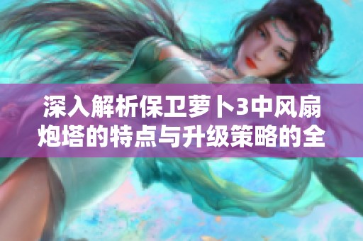 深入解析保卫萝卜3中风扇炮塔的特点与升级策略的全方位指南