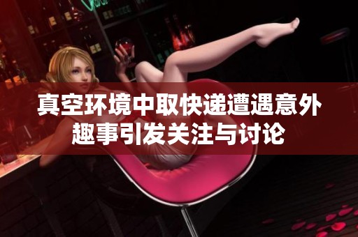 真空环境中取快递遭遇意外趣事引发关注与讨论