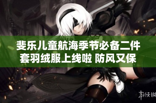 斐乐儿童航海季节必备二件套羽绒服上线啦 防风又保暖给孩子温暖保障