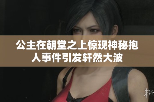 公主在朝堂之上惊现神秘抱人事件引发轩然大波