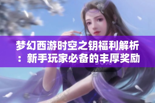 梦幻西游时空之钥福利解析：新手玩家必备的丰厚奖励和实用指南揭秘