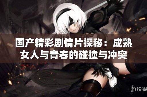 国产精彩剧情片探秘：成熟女人与青春的碰撞与冲突