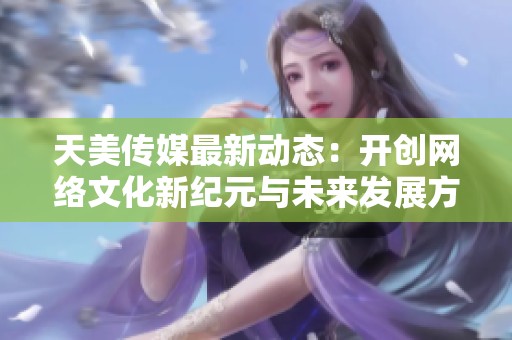 天美传媒最新动态：开创网络文化新纪元与未来发展方向