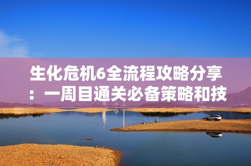 生化危机6全流程攻略分享：一周目通关必备策略和技巧心得汇总