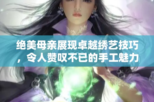 绝美母亲展现卓越绣艺技巧，令人赞叹不已的手工魅力