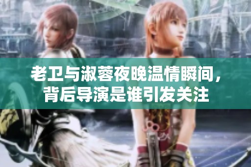 老卫与淑蓉夜晚温情瞬间，背后导演是谁引发关注