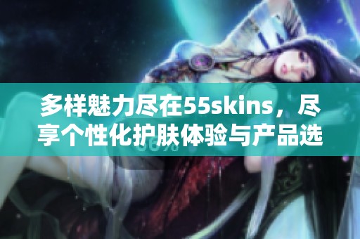 多样魅力尽在55skins，尽享个性化护肤体验与产品选择