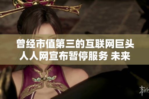 曾经市值第三的互联网巨头人人网宣布暂停服务 未来恢复时间仍未确定