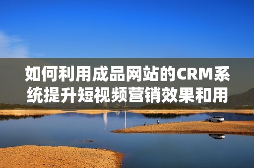 如何利用成品网站的CRM系统提升短视频营销效果和用户体验