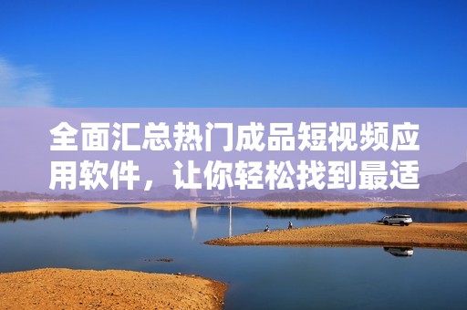 全面汇总热门成品短视频应用软件，让你轻松找到最适合的选择