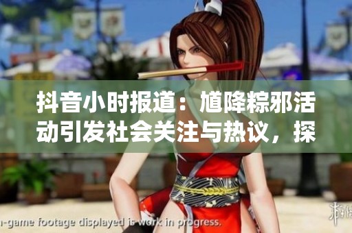 抖音小时报道：馗降粽邪活动引发社会关注与热议，探索传统文化的现代意义