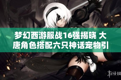 梦幻西游服战16强揭晓 大唐角色搭配六只神话宠物引发热议