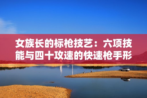 女族长的标枪技艺：六项技能与四十攻速的快速枪手形象全面解析