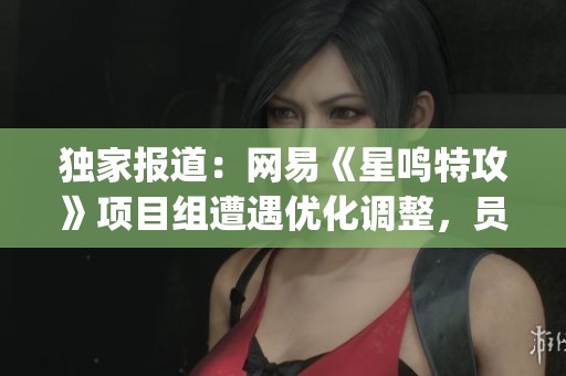独家报道：网易《星鸣特攻》项目组遭遇优化调整，员工大多来源于腾讯前J3团队