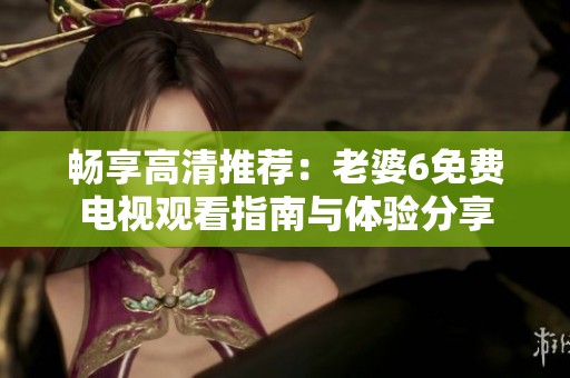 畅享高清推荐：老婆6免费电视观看指南与体验分享