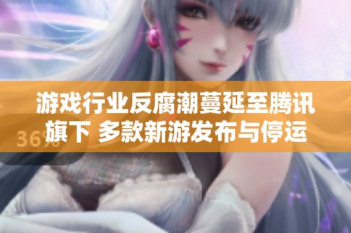 游戏行业反腐潮蔓延至腾讯旗下 多款新游发布与停运交替频繁