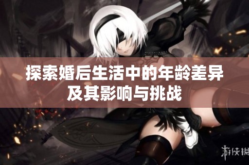 探索婚后生活中的年龄差异及其影响与挑战