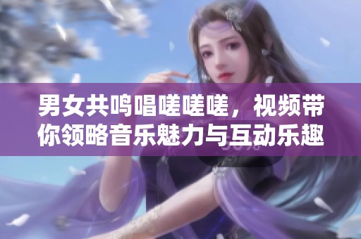 男女共鸣唱嗟嗟嗟，视频带你领略音乐魅力与互动乐趣