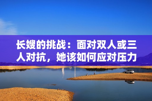 长嫂的挑战：面对双人或三人对抗，她该如何应对压力与决策
