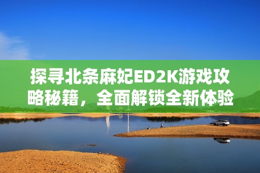 探寻北条麻妃ED2K游戏攻略秘籍，全面解锁全新体验的独特宝典