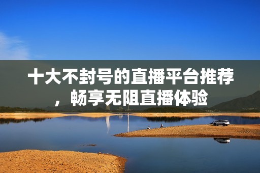 十大不封号的直播平台推荐，畅享无阻直播体验