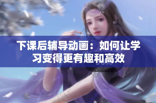 下课后辅导动画：如何让学习变得更有趣和高效