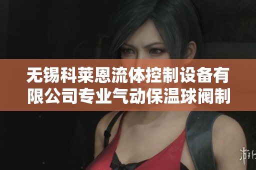 无锡科莱恩流体控制设备有限公司专业气动保温球阀制造与销售服务介绍