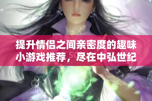 提升情侣之间亲密度的趣味小游戏推荐，尽在中弘世纪手游网，快来体验吧！