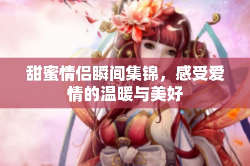 甜蜜情侣瞬间集锦，感受爱情的温暖与美好