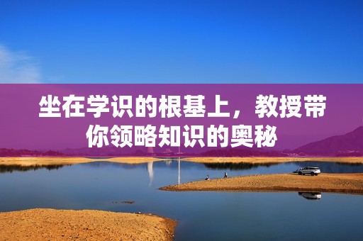 坐在学识的根基上，教授带你领略知识的奥秘