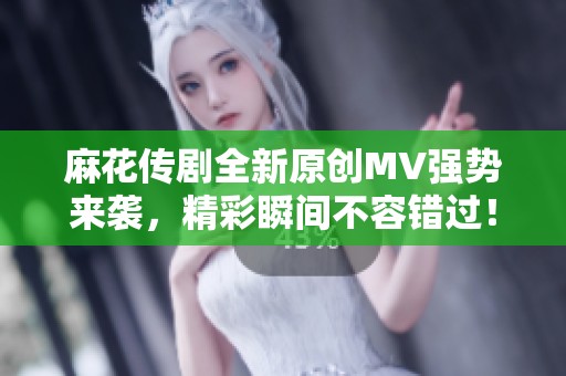麻花传剧全新原创MV强势来袭，精彩瞬间不容错过！