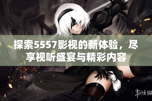 探索5557影视的新体验，尽享视听盛宴与精彩内容
