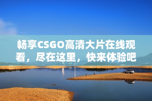 畅享CSGO高清大片在线观看，尽在这里，快来体验吧！