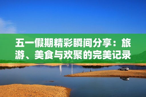 五一假期精彩瞬间分享：旅游、美食与欢聚的完美记录