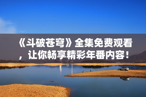 《斗破苍穹》全集免费观看，让你畅享精彩年番内容！