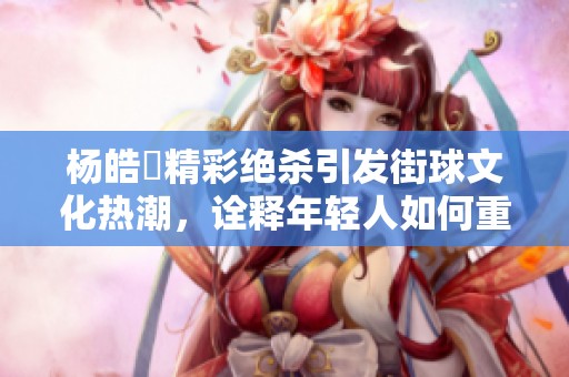 杨皓喆精彩绝杀引发街球文化热潮，诠释年轻人如何重新定义篮球魅力