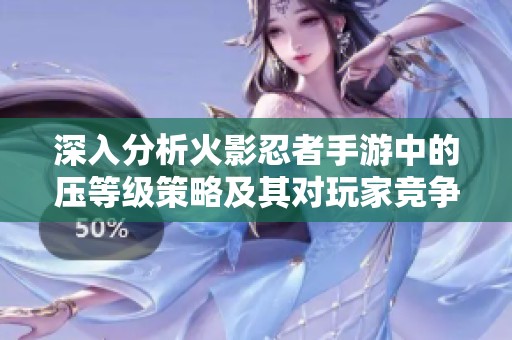 深入分析火影忍者手游中的压等级策略及其对玩家竞争力的真实影响