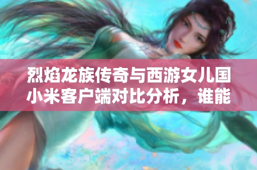烈焰龙族传奇与西游女儿国小米客户端对比分析，谁能称霸手游市场的巅峰之战？