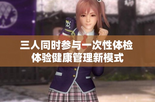 三人同时参与一次性体检 体验健康管理新模式