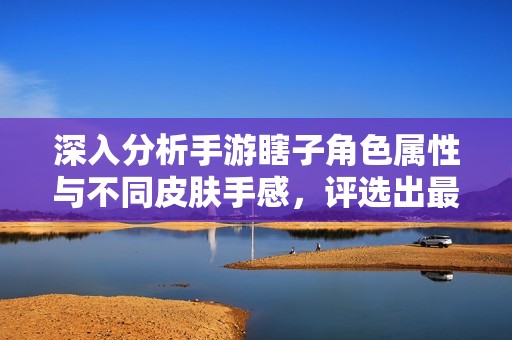 深入分析手游瞎子角色属性与不同皮肤手感，评选出最佳皮肤选择